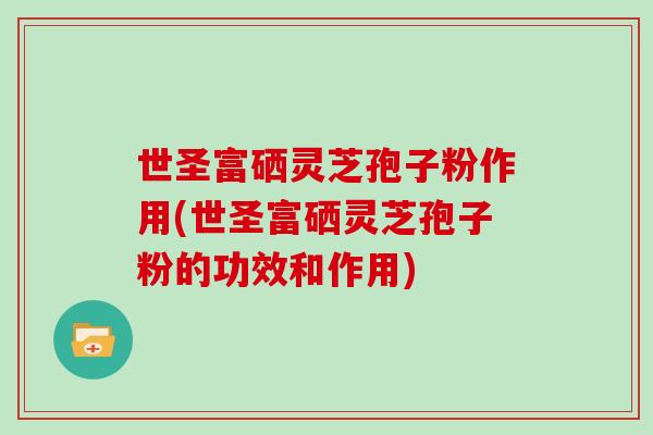 世圣富硒灵芝孢子粉作用(世圣富硒灵芝孢子粉的功效和作用)