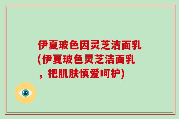 伊夏玻色因灵芝洁面乳(伊夏玻色灵芝洁面乳，把肌肤慎爱呵护)