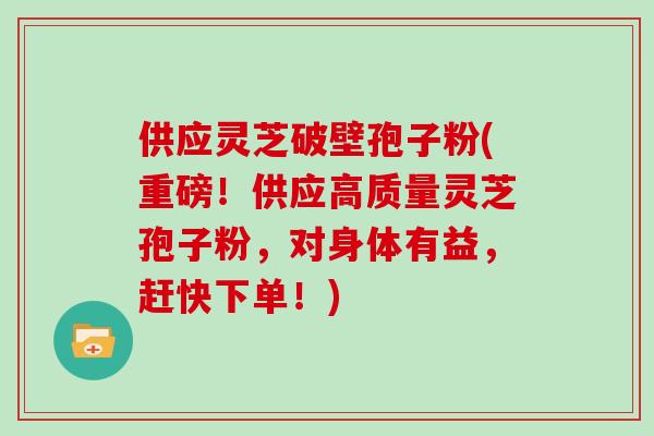 供应灵芝破壁孢子粉(重磅！供应高质量灵芝孢子粉，对身体有益，赶快下单！)