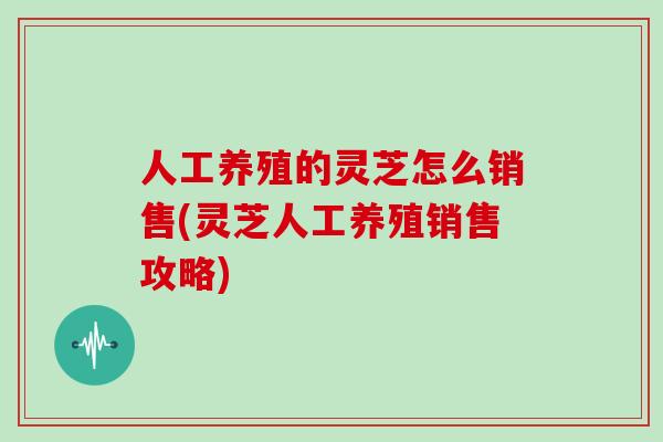 人工养殖的灵芝怎么销售(灵芝人工养殖销售攻略)