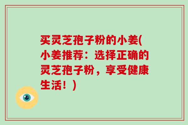 买灵芝孢子粉的小姜(小姜推荐：选择正确的灵芝孢子粉，享受健康生活！)