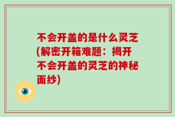 不会开盖的是什么灵芝(解密开箱难题:揭开不会开盖的灵芝的神秘面纱)-第1张图片-灵芝大师 不会开盖的是什么灵芝(解密开箱难题:揭开不会开盖的灵芝的神秘面纱)-第1张图片-灵芝大师