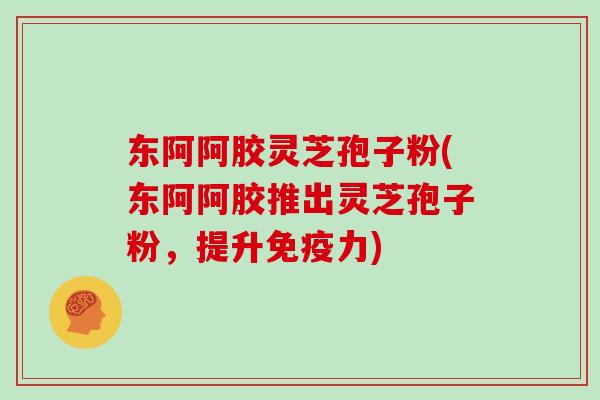 东阿阿胶灵芝孢子粉(东阿阿胶推出灵芝孢子粉，提升免疫力)