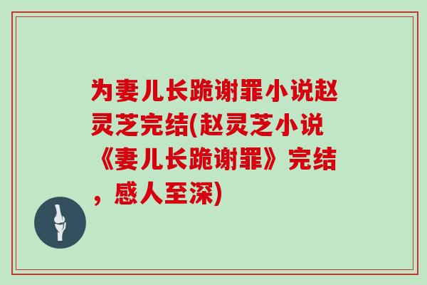 为妻儿长跪谢罪小说赵灵芝完结(赵灵芝小说《妻儿长跪谢罪》完结,感人至深)-第1张图片-灵芝大师 为妻儿长跪谢罪小说赵灵芝完结(赵灵芝小说《妻儿长跪谢罪》完结,感人至深)-第1张图片-灵芝大师