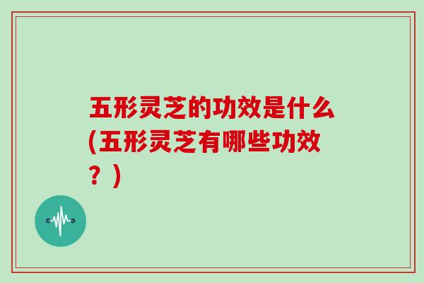 五形灵芝的功效是什么(五形灵芝有哪些功效？)