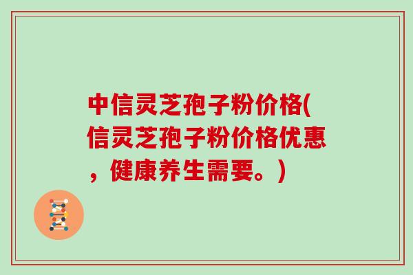 中信灵芝孢子粉价格(信灵芝孢子粉价格优惠，健康养生需要。)