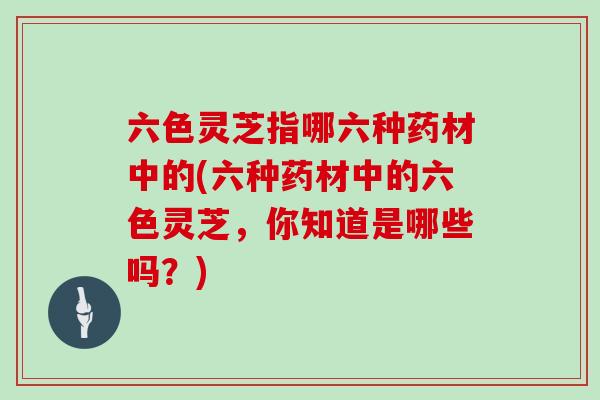 六色灵芝指哪六种药材中的(六种药材中的六色灵芝，你知道是哪些吗？)