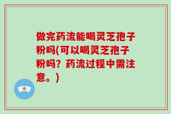 做完药流能喝灵芝孢子粉吗(可以喝灵芝孢子粉吗？药流过程中需注意。)