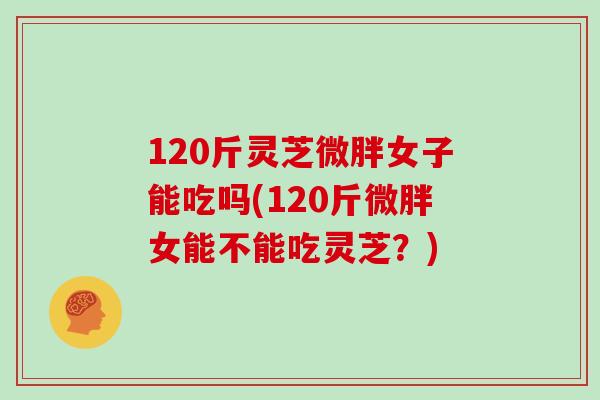 120斤灵芝微胖女子能吃吗(120斤微胖女能不能吃灵芝？)