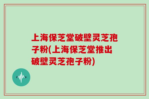 上海保芝堂破壁灵芝孢子粉(上海保芝堂推出破壁灵芝孢子粉)