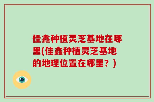 佳鑫种植灵芝基地在哪里(佳鑫种植灵芝基地的地理位置在哪里？)