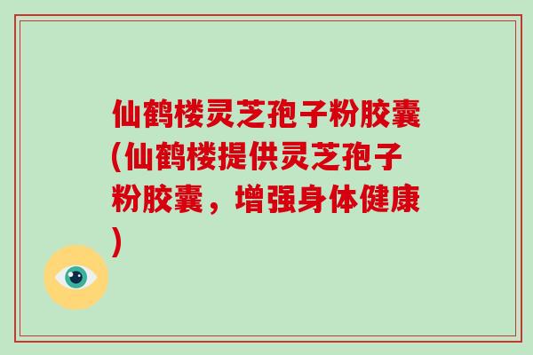 仙鹤楼灵芝孢子粉胶囊(仙鹤楼提供灵芝孢子粉胶囊，增强身体健康)