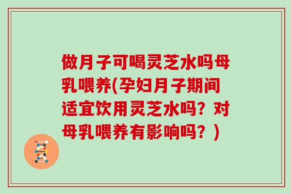 做月子可喝灵芝水吗母乳喂养(孕妇月子期间适宜饮用灵芝水吗？对母乳喂养有影响吗？)