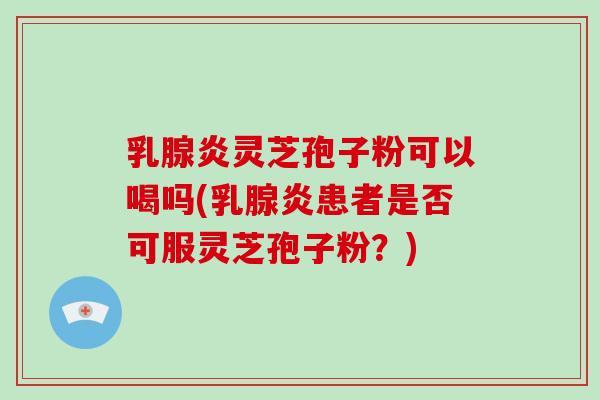 乳腺炎灵芝孢子粉可以喝吗(乳腺炎患者是否可服灵芝孢子粉？)