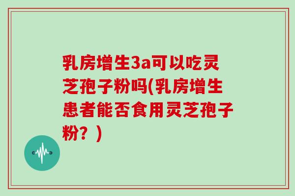 乳房增生3a可以吃灵芝孢子粉吗(乳房增生患者能否食用灵芝孢子粉？)