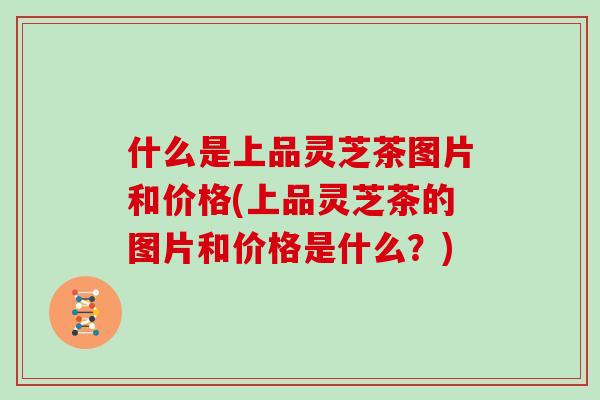 什么是上品灵芝茶图片和价格(上品灵芝茶的图片和价格是什么？)