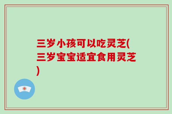 三岁小孩可以吃灵芝(三岁宝宝适宜食用灵芝)-第1张图片-灵芝大师 三岁小孩可以吃灵芝(三岁宝宝适宜食用灵芝)-第1张图片-灵芝大师