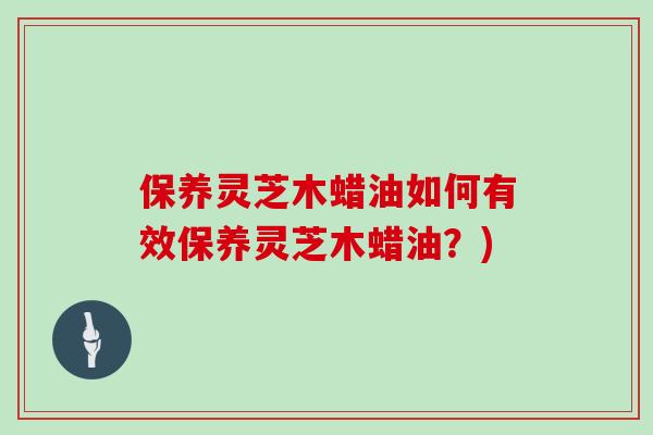保养灵芝木蜡油如何有效保养灵芝木蜡油？)