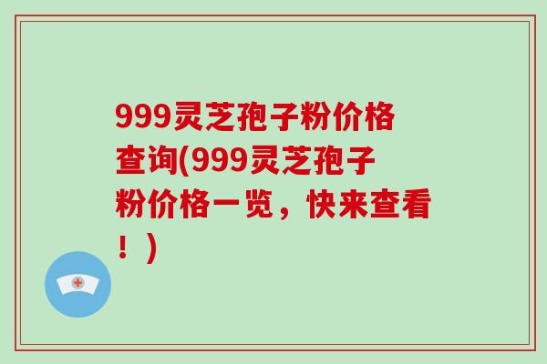 999灵芝孢子粉价格查询(999灵芝孢子粉价格一览，快来查看！)