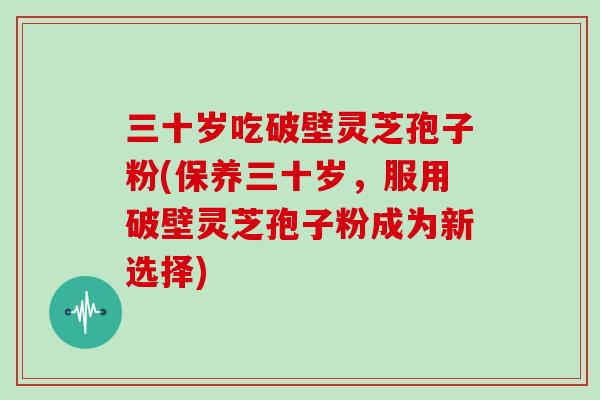 三十岁吃破壁灵芝孢子粉(保养三十岁,服用破壁灵芝孢子粉成为新选择)-第1张图片-灵芝大师 三十岁吃破壁灵芝孢子粉(保养三十岁,服用破壁灵芝孢子粉成为新选择)-第1张图片-灵芝大师