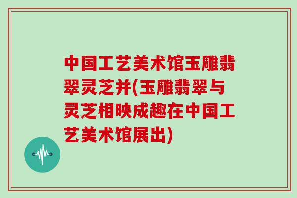中国工艺美术馆玉雕翡翠灵芝并(玉雕翡翠与灵芝相映成趣在中国工艺美术馆展出)-第1张图片-灵芝大师