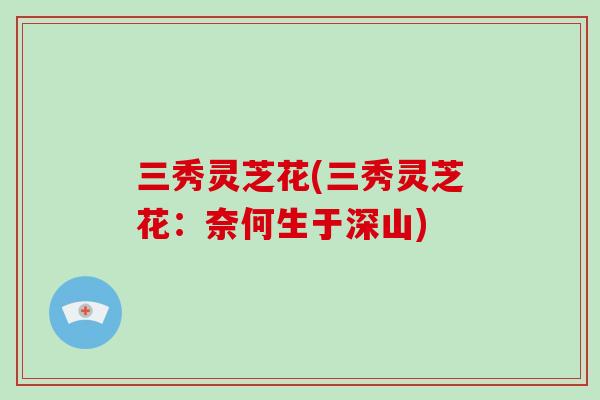 三秀灵芝花(三秀灵芝花：奈何生于深山)