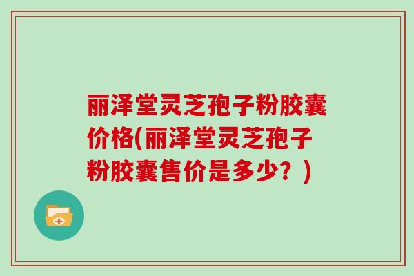 丽泽堂灵芝孢子粉胶囊价格(丽泽堂灵芝孢子粉胶囊售价是多少？)
