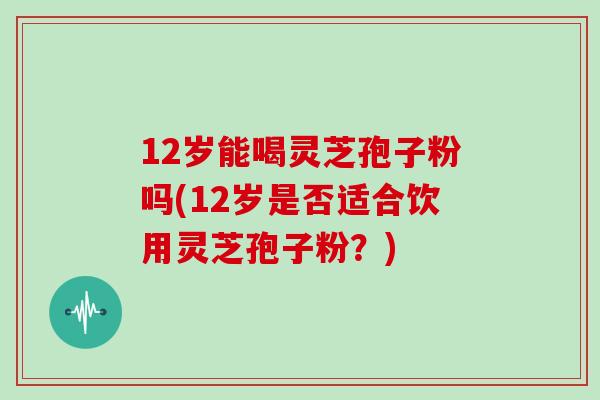 12岁能喝灵芝孢子粉吗(12岁是否适合饮用灵芝孢子粉？)