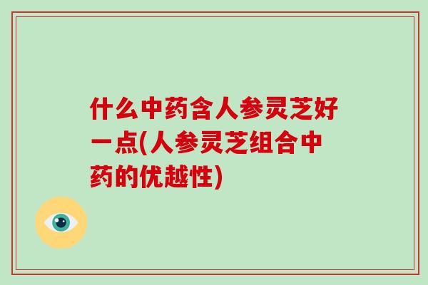 什么中药含人参灵芝好一点(人参灵芝组合中药的优越性)