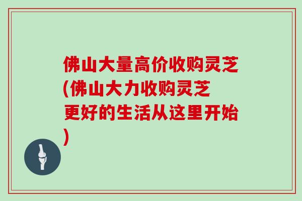 佛山大量高价收购灵芝(佛山大力收购灵芝 更好的生活从这里开始)