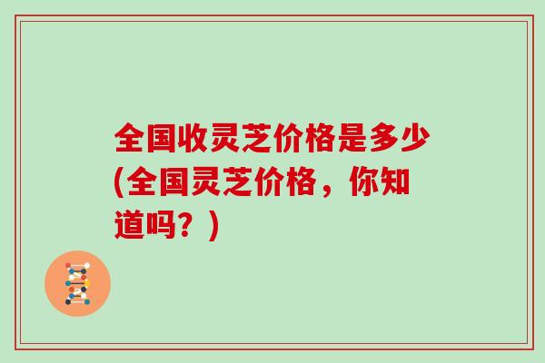 全国收灵芝价格是多少(全国灵芝价格，你知道吗？)
