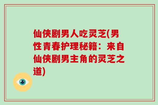 仙侠剧男人吃灵芝(男性青春护理秘籍：来自仙侠剧男主角的灵芝之道)