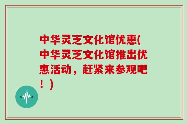 中华灵芝文化馆优惠(中华灵芝文化馆推出优惠活动，赶紧来参观吧！)
