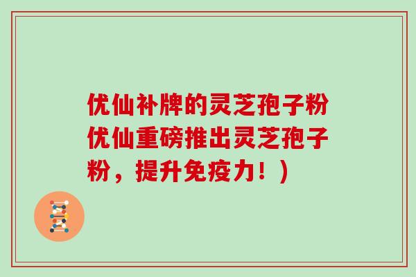 优仙补牌的灵芝孢子粉优仙重磅推出灵芝孢子粉，提升免疫力！)