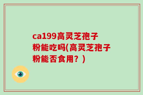ca199高灵芝孢子粉能吃吗(高灵芝孢子粉能否食用?)-第1张图片-灵芝大师 ca199高灵芝孢子粉能吃吗(高灵芝孢子粉能否食用?)-第1张图片-灵芝大师