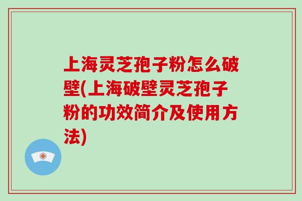 上海灵芝孢子粉怎么破壁(上海破壁灵芝孢子粉的功效简介及使用方法)