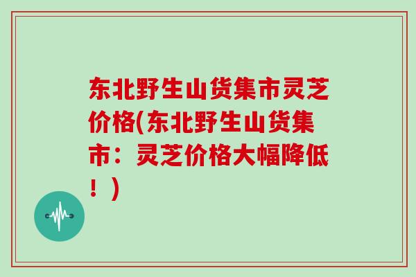 东北野生山货集市灵芝价格(东北野生山货集市：灵芝价格大幅降低！)-第1张图片-灵芝大师