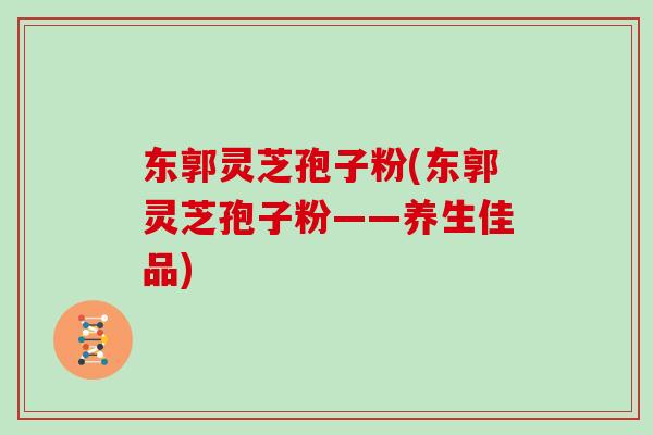 东郭灵芝孢子粉(东郭灵芝孢子粉——养生佳品)