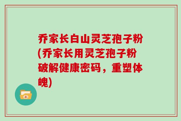 乔家长白山灵芝孢子粉(乔家长用灵芝孢子粉破解健康密码，重塑体魄)-第1张图片-灵芝大师