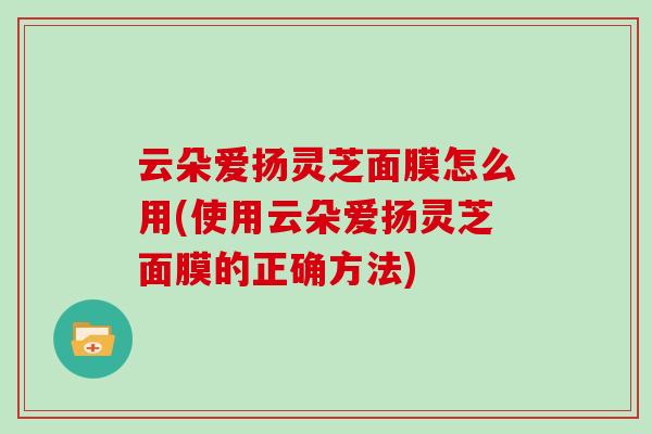 云朵爱扬灵芝面膜怎么用(使用云朵爱扬灵芝面膜的正确方法)-第1张图片-灵芝大师