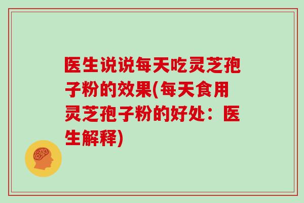 医生说说每天吃灵芝孢子粉的效果(每天食用灵芝孢子粉的好处：医生解释)