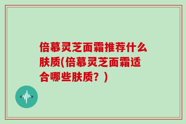 倍慕灵芝面霜推荐什么肤质(倍慕灵芝面霜适合哪些肤质?)-第1张图片-灵芝大师 倍慕灵芝面霜推荐什么肤质(倍慕灵芝面霜适合哪些肤质?)-第1张图片-灵芝大师