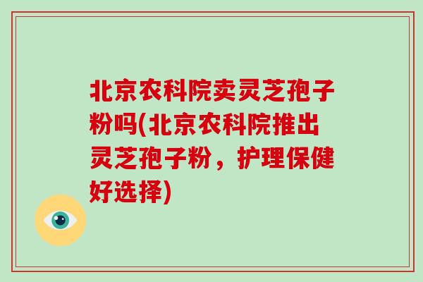 北京农科院卖灵芝孢子粉吗(北京农科院推出灵芝孢子粉,护理保健好选择)-第1张图片-灵芝大师 北京农科院卖灵芝孢子粉吗(北京农科院推出灵芝孢子粉,护理保健好选择)-第1张图片-灵芝大师