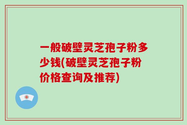 一般破壁灵芝孢子粉多少钱(破壁灵芝孢子粉价格查询及推荐)
