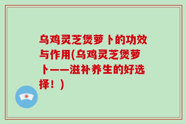 乌鸡灵芝煲萝卜的功效与作用(乌鸡灵芝煲萝卜——滋补养生的好选择！)