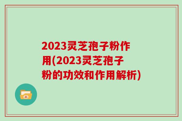 2023灵芝孢子粉作用(2023灵芝孢子粉的功效和作用解析)