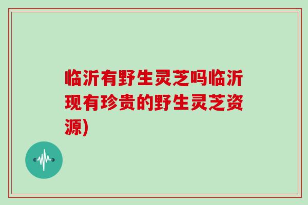 临沂有野生灵芝吗临沂现有珍贵的野生灵芝资源)