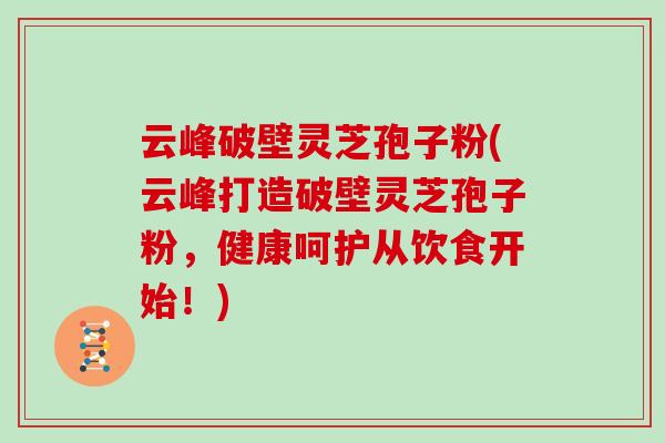 云峰破壁灵芝孢子粉(云峰打造破壁灵芝孢子粉，健康呵护从饮食开始！)