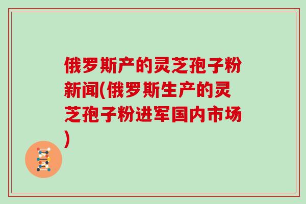 俄罗斯产的灵芝孢子粉新闻(俄罗斯生产的灵芝孢子粉进军国内市场)