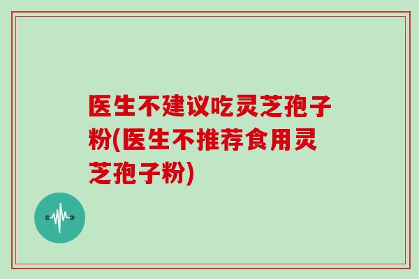 医生不建议吃灵芝孢子粉(医生不推荐食用灵芝孢子粉)